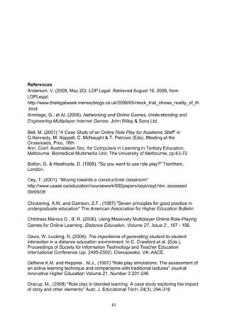 References
Anderson, V. (2008, May 20). LDP Legal. Retrieved August 16, 2008, from
LDPLegal:
http://www.thelegalweek.merseyblogs.co.uk/2008/05/mock_trial_shows_reality_of_th
.html
Armitage, G., et Al. (2006). Networking and Online Games, Understanding and
Engineering Multiplayer Internet Games. John Wiley & Sons Ltd.

Bell, M. (2001) "A Case Study of an Online Role Play for Academic Staff" in
G.Kennedy, M. Keppell, C. McNaught & T. Petrovic (Eds), Meeting at the
Crossroads, Proc. 18th
Ann. Conf. Australasian Soc. for Computers in Learning in Tertiary Education,
Melbourne: Biomedical Multimedia Unit, The University of Melbourne, pp.63-72

Bolton, G. & Heathcote, D. (1999). "So you want to use role play?" Trentham,
London.

Cey, T. (2001). "Moving towards a constructivist classroom"
http://www.usask.ca/education/coursework/802papers/ceyt/ceyt.htm. accessed
09/09/08

Chickering, A.W. and Gamson, Z.F., (1987) "Seven principles for good practice in
undergraduate education" The American Association for Higher Education Bulletin

Childress Marcus D., B. R. (2006). Using Massively Multiplayer Online Role-Playing
Games for Online Learning. Distance Education, Volume 27, Issue 2 , 187 - 196.

Davis, W. Lucking, R. (2006). The importance of generating student-to-student
interaction in a distance education environment. In C. Crawford et al. (Eds.),
Proceedings of Society for Information Technology and Teacher Education
International Conference (pp. 2495-2502). Chesapeake, VA: AACE.

DeNeve K.M. and Heppner , M.J., (1997) "Role play simulations: The assessment of
an active learning technique and comparisons with traditional lectures" Journal
Innovative Higher Education Volume 21, Number 3 231-246

Dracup, M., (2008) "Role play in blended learning: A case study exploring the impact
of story and other elements" Aust. J. Educational Tech. 24(3), 294-310


                                         10
 