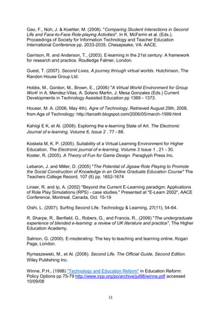 Gao, F., Noh, J. & Koehler, M. (2008). "Comparing Student Interactions in Second
Life and Face-to-Face Role-playing Activities". In K. McFerrin et al. (Eds.),
Proceedings of Society for Information Technology and Teacher Education
International Conference pp. 2033-2035. Chesapeake, VA: AACE.

Garrison, R. and Anderson, T., (2003). E-learning in the 21st century: A framework
for research and practice. Routledge Falmer, London.

Guest, T. (2007). Second Lives, A journey through virtual worlds. Hutchinson, The
Randon House Group Ltd.

Hobbs, M., Gordon, M., Brown, E., (2006) "A Virtual World Environment for Group
Work' in A. Mendez-Vilas, A. Solano Martin, J. Mesa Gonzales (Eds.) Current
Developments in Technology Assisted Education pp 1369 - 1373.

Houser, M. A. (2006, May 4th). Agre of Technology. Retrieved August 29th, 2008,
from Age of Technology: http://tarceth.blogspot.com/2006/05/march-1999.html

Kahiigi E K, et Al. (2008). Exploring the e-learning State of Art. The Electronic
Journal of e-learning, Volume 6, Issue 2 , 77 - 88.

Koskela M, K. P. (2005). Suitability of a Virtual Learning Environment for Higher
Education. The Electronic journal of e-learning, Volume 3 Issue 1 , 21 - 30.
Koster, R. (2005). A Theory of Fun for Game Design. Paraglyph Press Inc.

Lebaron, J. and Miller, D. (2005) "The Potential of Jigsaw Role Playing to Promote
the Social Construction of Knowledge in an Online Graduate Education Course" The
Teachers College Record, 107 (8) pp. 1652-1674

Linser, R. and Ip, A. (2002) "Beyond the Current E-Learning paradigm: Applications
of Role Play Simulations (RPS) - case studies." Presented at "E-Learn 2002", AACE
Conference, Montreal, Canada, Oct. 15-19

Oishi, L. (2007). Surfing Second Life. Technology & Learning, 27(11), 54-64.

R. Sharpe, R., Benfield, G., Robers, G., and Francis, R., (2006) "The undergraduate
experience of blended e-learning: a review of UK literature and practice", The Higher
Education Academy.

Salmon, G. (2000). E-moderating: The key to teaching and learning online. Kogan
Page, London.

Rymaszewski, M., et Al. (2008). Second Life, The Official Guide, Second Edition.
Wiley Publishing Inc.

Winne, P.H., (1998) "Technology and Education Reform" in Education Reform:
Policy Options pp 75-79 http://www.irpp.org/po/archive/jul98/winne.pdf accessed
10/09/08


                                           11
 