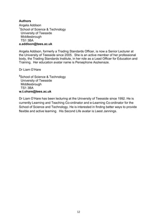 Authors
Angela Addison
1
 School of Science & Technology
  University of Teesside
  Middlesbrough
  TS1 3BA
a.addison@tees.ac.uk

Angela Addison, formerly a Trading Standards Officer, is now a Senior Lecturer at
the University of Teesside since 2005. She is an active member of her professional
body, the Trading Standards Institute, in her role as a Lead Officer for Education and
Training. Her education avatar name is Persephone Aszkenaze.

Dr Liam O’Hare
2
School of Science & Technology
 University of Teesside
 Middlesbrough
 TS1 3BA
w.t.ohare@tees.ac.uk

Dr Liam O’Hare has been lecturing at the University of Teesside since 1992. He is
currently Learning and Teaching Co-ordinator and e-Learning Co-ordinator for the
School of Science and Technology. He is interested in finding better ways to provide
flexible and active learning. His Second Life avatar is Leest Jannings.




                                          12
 