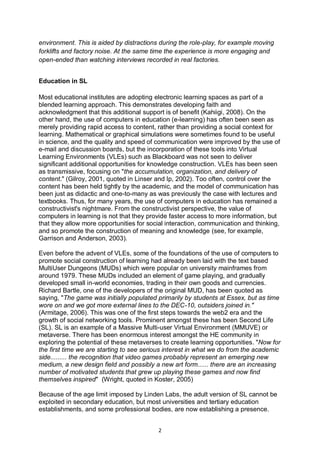 environment. This is aided by distractions during the role-play, for example moving
forklifts and factory noise. At the same time the experience is more engaging and
open-ended than watching interviews recorded in real factories.


Education in SL

Most educational institutes are adopting electronic learning spaces as part of a
blended learning approach. This demonstrates developing faith and
acknowledgment that this additional support is of benefit (Kahiigi, 2008). On the
other hand, the use of computers in education (e-learning) has often been seen as
merely providing rapid access to content, rather than providing a social context for
learning. Mathematical or graphical simulations were sometimes found to be useful
in science, and the quality and speed of communication were improved by the use of
e-mail and discussion boards, but the incorporation of these tools into Virtual
Learning Environments (VLEs) such as Blackboard was not seen to deliver
significant additional opportunities for knowledge construction. VLEs has been seen
as transmissive, focusing on "the accumulation, organization, and delivery of
content." (Gilroy, 2001, quoted in Linser and Ip, 2002). Too often, control over the
content has been held tightly by the academic, and the model of communication has
been just as didactic and one-to-many as was previously the case with lectures and
textbooks. Thus, for many years, the use of computers in education has remained a
constructivist's nightmare. From the constructivist perspective, the value of
computers in learning is not that they provide faster access to more information, but
that they allow more opportunities for social interaction, communication and thinking,
and so promote the construction of meaning and knowledge (see, for example,
Garrison and Anderson, 2003).

Even before the advent of VLEs, some of the foundations of the use of computers to
promote social construction of learning had already been laid with the text based
MultiUser Dungeons (MUDs) which were popular on university mainframes from
around 1979. These MUDs included an element of game playing, and gradually
developed small in-world economies, trading in their own goods and currencies.
Richard Bartle, one of the developers of the original MUD, has been quoted as
saying, "The game was initially populated primarily by students at Essex, but as time
wore on and we got more external lines to the DEC-10, outsiders joined in."
(Armitage, 2006). This was one of the first steps towards the web2 era and the
growth of social networking tools. Prominent amongst these has been Second Life
(SL). SL is an example of a Massive Multi-user Virtual Environment (MMUVE) or
metaverse. There has been enormous interest amongst the HE community in
exploring the potential of these metaverses to create learning opportunities. "Now for
the first time we are starting to see serious interest in what we do from the academic
side......... the recognition that video games probably represent an emerging new
medium, a new design field and possibly a new art form...... there are an increasing
number of motivated students that grew up playing these games and now find
themselves inspired" (Wright, quoted in Koster, 2005)

Because of the age limit imposed by Linden Labs, the adult version of SL cannot be
exploited in secondary education, but most universities and tertiary education
establishments, and some professional bodies, are now establishing a presence.


                                          2
 