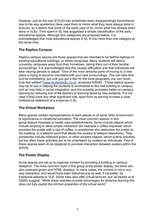 However, just as the use of VLEs has sometimes been disappointingly transmissive
due to the way academics have used them to mimic what they have always done in
lectures, so it seems that some of the early uses of SL mimic what has already been
done in VLEs. Time spent in SL has suggested a simple classification of the early
educational spaces. Although four categories are proposed below, it is
acknowledged that most educational spaces in SL fit into more than one category at
the same time.

The Replica Campus

Replica campus spaces are those spaces that are intended to be faithful replicas of
existing educational buildings, or whole campuses. Many students will attend
university campuses away from their hometown, taking them out of their familiar
surroundings. It is acknowledged that this causes difficulties and that individuals will
take varying periods to adjust, "One of the most stressful parts of moving to a new
place is trying to become orientated with your new surroundings. This can take time
and be intimidating, but until you get a feel for the local geography you can never
truly feel settled" (www.studentastic.co.uk, accessed 8/9/08). These replica spaces
may be of use in helping the students to acclimatise to the real building or campus,
and so may help in social integration, and this possibly promotes better on-campus
learning by reducing one of the barriers to learning faced by new students. It is not
clear if they have any other significant role, apart from as serving to make a clear
institutional statement of a presence in SL.

The Virtual Workplace

Many spaces contain representations of work-places or of some other environment
of significance in vocational education. The most common spaces in this
group feature hospitals or health care establishments. Some include objects which
include scripting to allow simple interaction (for example a coffee dispenser which
provides the avatar with a cup of coffee, a receptionist who welcomes the avatar to
the building, or a teleport point that allows the avatars to teleport elsewhere). They
sometimes include notecard givers, or other scripted objects, which outline activities,
but too often these activities are to be undertaken by avatars as individuals. Few of
these spaces seem to be designed to promote interaction between avatars within the
activity.

The Poster Display

Some spaces are set up to organise content by providing a building or campus
metaphor. The most common style in this group is the poster display, but there are
also notecard givers and HTML displays. In many cases, the content is not in any
way interactive, and would have been delivered just as well, if not better, by
traditional website or VLE. Some sites also offer virtual lectures, but, as Hobbs et al.
(2006) suggest, “While these activities provide advantages for distance learning this
does not fully exploit the intrinsic properties of the virtual world.”




                                            3
 