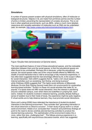 Simulations

A number of spaces present avatars with physical simulations, often of molecular or
biological structures. Objects in SL are made from primitives (prims) and the number
of prims is limited, preventing the representation of complex structures. This is not
true in other graphical environments, such as JMOL, where a much more detailed,
responsive and versatile exploration of molecules such as DNA can be undertaken
(see, for example, http://www.umass.edu/molvis/tutorials/dna/dnapairs.htm).




Figure 1Double Helix demonstration at Genome Island.

The most significant feature of most of these educational spaces, and the noticeable
distinction between them and the social spaces, is that the educational spaces are
often found to be uninhabited. Perhaps this is because, unlike the educational
spaces, the social spaces make use of the unique benefit offered by MMUVEs; the
wealth of social interaction that is vital to encourage a fully immersive experience. It
has often been suggested that the real advantage offered by SL is the scope it offers
for social interaction. Oshi (2007) suggests that SL "adds a rich visual aspect to
Internet activities such as socializing, fact finding, and doing business"
while Childress (2006) suggests that "The highly social attributes of [Massively
Multiuser On-line Role Playing Games] make them rich environments for cooperative
learning-based activities." Surely it is these rich social activities that make SL so
popular. If a space does not offer social interaction, then the interest in wandering
around a deserted campus, even when there are butterflies or jumping fish, soon
wains. Indeed, for students involved in distance learning, possibly already feeling a
sense of isolation due to their mode of study, the experience might be quite negative.
If virtual worlds are to help distance learners, they must promote social interactions.

Davis and Lucking (2006) have reiterated the importance of student-to-student
interaction in the learning environment. They consider that "generating interaction in
the virtual classroom is critical to success". In their study of group work in a virtual
world environment, Hobbs et al. concluded that "research and preliminary findings all
point to the need to devise carefully planned learning activities to produce the
desired learning outcomes. The sophistication of the environment makes this a
more, rather than less, challenging task". This follows previous experience in e-
learning, specifically with asynchronous discussion boards, which has suggested


                                           4
 