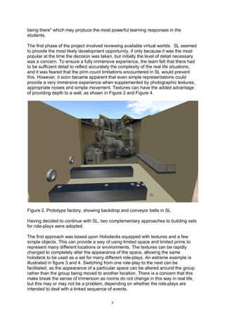 being there" which may produce the most powerful learning responses in the
students.

The first phase of the project involved reviewing available virtual worlds. SL seemed
to provide the most likely development opportunity, if only because it was the most
popular at the time the decision was taken, but initially the level of detail necessary
was a concern. To ensure a fully immersive experience, the team felt that there had
to be sufficient detail to reflect accurately the complexity of the real life situations,
and it was feared that the prim count limitations encountered in SL would prevent
this. However, it soon became apparent that even simple representations could
provide a very immersive experience when supplemented by photographic textures,
appropriate noises and simple movement. Textures can have the added advantage
of providing depth to a wall, as shown in Figure 2 and Figure 4.




Figure 2. Prototype factory, showing backdrop and conveyor belts in SL

Having decided to continue with SL, two complementary approaches to building sets
for role-plays were adopted.

The first approach was based upon Holodecks equipped with textures and a few
simple objects. This can provide a way of using limited space and limited prims to
represent many different locations or environments. The textures can be rapidly
changed to completely alter the appearance of the space, allowing the same
holodeck to be used as a set for many different role-plays. An extreme example is
illustrated in figure 3 and 4. Switching from one role-play to the next can be
facilitated, as the appearance of a particular space can be altered around the group
rather than the group being moved to another location. There is a concern that this
make break the sense of immersion as rooms do not change in this way in real life,
but this may or may not be a problem, depending on whether the role-plays are
intended to deal with a linked sequence of events.


                                            7
 