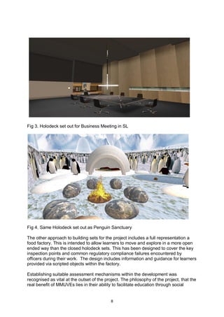 Fig 3. Holodeck set out for Business Meeting in SL




Fig 4. Same Holodeck set out as Penguin Sanctuary

The other approach to building sets for the project includes a full representation a
food factory. This is intended to allow learners to move and explore in a more open
ended way than the closed holodeck sets. This has been designed to cover the key
inspection points and common regulatory compliance failures encountered by
officers during their work. The design includes information and guidance for learners
provided via scripted objects within the factory.

Establishing suitable assessment mechanisms within the development was
recognised as vital at the outset of the project. The philosophy of the project, that the
real benefit of MMUVEs lies in their ability to facilitate education through social


                                            8
 
