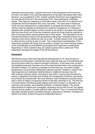 interaction among learners, requires that much of the assessment will be done by
the tutor or by peers in the way that assessment of role-play has always been done.
However, as a supplement to this, another possible mechanism was suggested by
the role play Sims found in the social areas of SL. Here participants undertake
quests. They begin by collecting an information sheet in the form of a notecard from
a dispenser and must decipher the clues it provides. The clues lead to treasures
which must be collected from scripted objects to complete the chosen quest. This
method could be adapted to demonstrate a student’s competence. For example a
clipboard (the scripted object) could be carried by the student, and when they believe
that they have found one of the key inspection points then they could be required to
click on the point which would provide a tick on their board. This information can be
transferred directly to tutors by the participants putting their completed boards into a
collection point which notifies the tutor by e-mail. A further feature of SL is the ability
to utilise dummy avatars to take on roles. The current level of sophistication of the
interactions possible with these dummy avatars is limited, but never-the-less avatars
which automatically provide different pre-programmed responses to participants
depending on which questions they are asked could provide a useful part of the
exploratory role-plays envisaged in the full food factory.

Conclusion

We feel that many of the early educational developments in SL have focused on
structures and information, and that few have made the best use of the potential that
the environment offers for student-to-student interaction. At the same time, we feel
that traditional role-play has been one of the most powerful tools in the constructivist
educator's toolbox. It is clearly an example of active learning, it provides multiple
perspectives, and promotes collaboration between learners. However, except in the
most expensive and elaborate implementations, traditional role-play may not
offer authentic learning, which, according to Cey (2001), occurs when the learning
activity is designed to simulate and recreate the complexities of real-life occurrences
encountered by professionals. We have therefore used holodecks to provide virtual
sets in which to stage a progressive series of role-play exercises in SL. The final set,
a full food factory including scripted objects and dummy avatars, is intended to be
extensive and complex, and hopefully authentic in important details. This should
allow students to explore and investigate, interacting not just with the set, the objects
and the dummy avatars, but with staff and other learners. Thus, it is hoped that these
role-plays will lead groups of students through a sequence of activities, analogous to
Salmon's e-tivities, towards the goal of independent learner.




                                            9
 