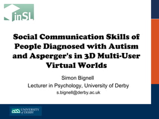 Social Communication Skills of
People Diagnosed with Autism
and Asperger's in 3D Multi-User
        Virtual Worlds
                 Simon Bignell
   Lecturer in Psychology, University of Derby
               s.bignell@derby.ac.uk
 