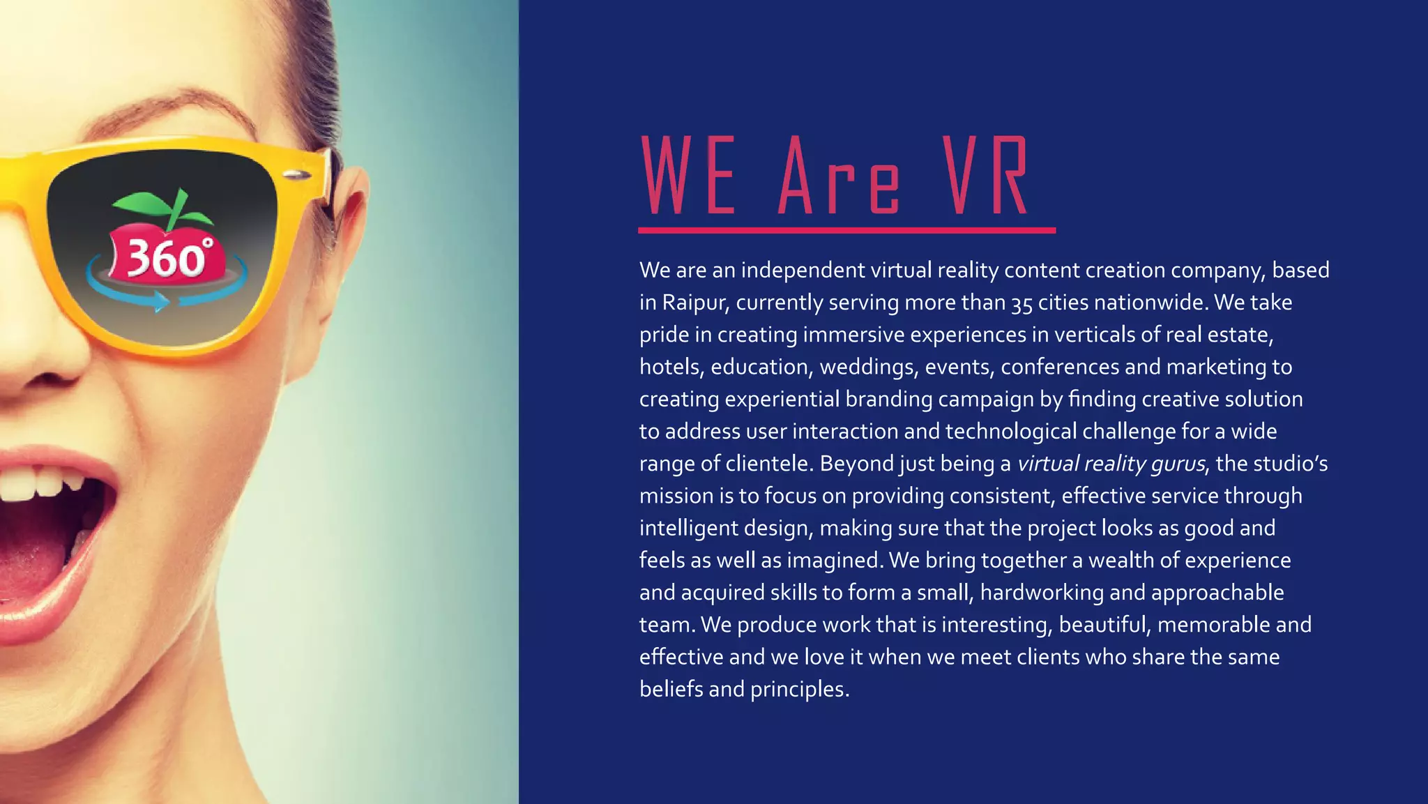 We are an independent virtual reality content creation company, based
in Raipur, currently serving more than 35 cities nationwide.We take
pride in creating immersive experiences in verticals of real estate,
hotels, education, weddings, events, conferences and marketing to
creating experiential branding campaign by finding creative solution
to address user interaction and technological challenge for a wide
range of clientele. Beyond just being a virtual reality gurus, the studio’s
mission is to focus on providing consistent, effective service through
intelligent design, making sure that the project looks as good and
feels as well as imagined.We bring together a wealth of experience
and acquired skills to form a small, hardworking and approachable
team.We produce work that is interesting, beautiful, memorable and
effective and we love it when we meet clients who share the same
beliefs and principles.
WE Are VR
 