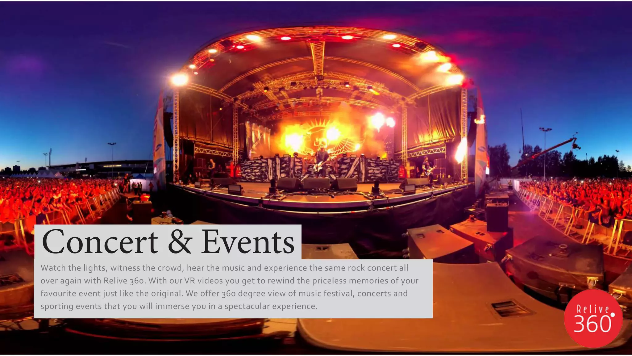 Watch the lights, witness the crowd, hear the music and experience the same rock concert all
over again with Relive 360. With our VR videos you get to rewind the priceless memories of your
favourite event just like the original. We offer 360 degree view of music festival, concerts and
sporting events that you will immerse you in a spectacular experience.
Concert & Events
 