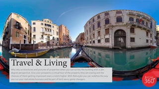 Travel & Living
Why rely on brochures and pictures of properties when you can survey the building with a 360
degree perspective. Give your prospects a virtual tour of the property they are eyeing and the
chances of them getting impressed soars a notch higher. With Relive360 you can redefine the way
you run your real estate business and be part of tech savvy game changers.
 