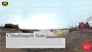Chhattisgarh StateChhattisgarh Tourism wanted to create a video that had a unique perspective and had not been
tried before. Inspired from Burj Khalifa 360 video, they collaborated with us to create a 360 view
of Chitrakoot waterfalls and other place that is will be launched for public soon. With the help of
VR technology we created a video that was a delight for the eyes. Limited access is available with
company profile here.
 