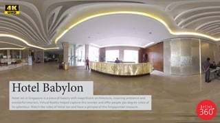 Hotel Babylon
Hotel Jen in Singapore is a piece of beauty with magnificent architecture, inspiring ambience and
wonderful interiors. Virtual Reality helped capture this wonder and offer people 360 degree video of
its splendour. Watch the video of Hotel Jen and have a glimpse of this Singaporean treasure.
 