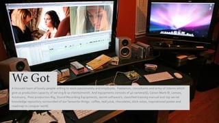 We Got
A focused team of lovely people willing to work passionately and employee, freelancer, consultants and army of interns which
give us production capacity of serving 8-10 clients/month. And equipments consists of 4k camera(6), Canon Mark-III, Lenses,
Accessory, Post-production Rig, Sound Recording Equipments, secret software’s, classified training manual and top secret
knowledge repository surrounded of our favourite things: coffee, real juice, chocolates, stick notes, inspirational poster and
roadmap to conquer world.
 