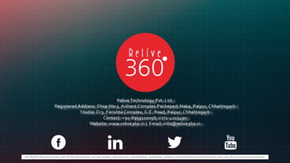 All Rights Reserved.No part of this document can be copied, reproduced, republished, uploaded, posted, transmitted and distributed in any way for commercial purpose.
Relive Technology Pvt. Ltd.
Registered Address: Shop No-3, Arihant Complex Pachepedi Naka, Raipur, Chhattisgarh
Studio: D-3, Farishta Complex, G.E. Road, Raipur, Chhattisgarh
Contact: +91-8959110056, 0771-4013490
Website: www.relive360.in | Email: info@relive360.in
 