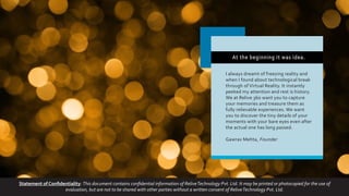 At the beginning it was idea.
I always dreamt of freezing reality and
when I found about technological break
through of Virtual Reality. It instantly
peeked my attention and rest is history.
We at Relive 360 want you to capture
your memories and treasure them as
fully relievable experiences. We want
you to discover the tiny details of your
moments with your bare eyes even after
the actual one has long passed.
Gawrav Mehta, Founder
Statement of Confidentiality: This document contains confidential information of ReliveTechnology Pvt. Ltd. It may be printed or photocopied for the use of
evaluation, but are not to be shared with other parties without a written consent of ReliveTechnology Pvt. Ltd.
 
