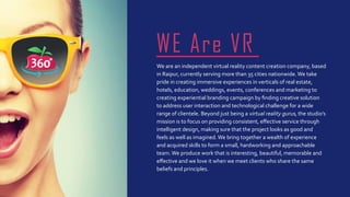 We are an independent virtual reality content creation company, based
in Raipur, currently serving more than 35 cities nationwide.We take
pride in creating immersive experiences in verticals of real estate,
hotels, education, weddings, events, conferences and marketing to
creating experiential branding campaign by finding creative solution
to address user interaction and technological challenge for a wide
range of clientele. Beyond just being a virtual reality gurus, the studio’s
mission is to focus on providing consistent, effective service through
intelligent design, making sure that the project looks as good and
feels as well as imagined.We bring together a wealth of experience
and acquired skills to form a small, hardworking and approachable
team.We produce work that is interesting, beautiful, memorable and
effective and we love it when we meet clients who share the same
beliefs and principles.
WE Are VR
 