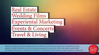 We excel in creating immersive 360 degree content that allows for human interaction beyond the capabilities of existing
products. We tailor and deliver one-of-a-kind interactive experience for every client. With a wide range of sophisticated
technology and products, our strength lies in the ability to understand the need to enhance a clients’ project in a creative way.
Real Estate
Wedding Films
Experiental Marketing
Events & Concerts
Travel & Living
 