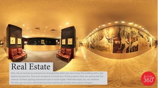 Why rely on brochures and pictures of properties when you can survey the building with a 360
degree perspective. Give your prospects a virtual tour of the property they are eyeing and the
chances of them getting impressed soars a notch higher. With Relive360 you can redefine
the way you run your real estate business and be part of tech savvy game changers.
Real Estate
 