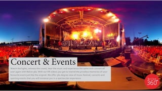 Watch the lights, witness the crowd, hear the music and experience the same rock concert all
over again with Relive 360. With our VR videos you get to rewind the priceless memories of your
favourite event just like the original. We offer 360 degree view of music festival, concerts and
sporting events that you will immerse you in a spectacular experience.
Concert & Events
 