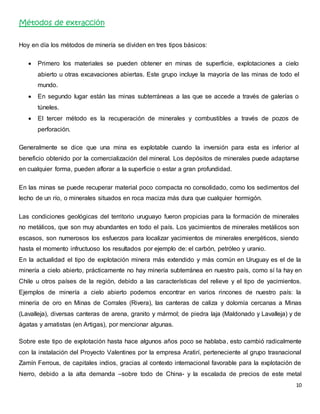 10 
Métodos de extracción 
Hoy en día los métodos de minería se dividen en tres tipos básicos: 
 Primero los materiales se pueden obtener en minas de superficie, explotaciones a cielo 
abierto u otras excavaciones abiertas. Este grupo incluye la mayoría de las minas de todo el 
mundo. 
 En segundo lugar están las minas subterráneas a las que se accede a través de galerías o 
túneles. 
 El tercer método es la recuperación de minerales y combustibles a través de pozos de 
perforación. 
Generalmente se dice que una mina es explotable cuando la inversión para esta es inferior al 
beneficio obtenido por la comercialización del mineral. Los depósitos de minerales puede adaptarse 
en cualquier forma, pueden aflorar a la superficie o estar a gran profundidad. 
En las minas se puede recuperar material poco compacta no consolidado, como los sedimentos del 
lecho de un río, o minerales situados en roca maciza más dura que cualquier hormigón. 
Las condiciones geológicas del territorio uruguayo fueron propicias para la formación de minerales 
no metálicos, que son muy abundantes en todo el país. Los yacimientos de minerales metálicos son 
escasos, son numerosos los esfuerzos para localizar yacimientos de minerales energéticos, siendo 
hasta el momento infructuoso los resultados por ejemplo de: el carbón, petróleo y uranio. 
En la actualidad el tipo de explotación minera más extendido y más común en Uruguay es el de la 
minería a cielo abierto, prácticamente no hay minería subterránea en nuestro país, como sí la hay en 
Chile u otros países de la región, debido a las características del relieve y el tipo de yacimientos. 
Ejemplos de minería a cielo abierto podemos encontrar en varios rincones de nuestro país: la 
minería de oro en Minas de Corrales (Rivera), las canteras de caliza y dolomía cercanas a Minas 
(Lavalleja), diversas canteras de arena, granito y mármol; de piedra laja (Maldonado y Lavalleja) y de 
ágatas y amatistas (en Artigas), por mencionar algunas. 
Sobre este tipo de explotación hasta hace algunos años poco se hablaba, esto cambió radicalmente 
con la instalación del Proyecto Valentines por la empresa Aratirí, perteneciente al grupo trasnacional 
Zamín Ferrous, de capitales indios, gracias al contexto internacional favorable para la explotación de 
hierro, debido a la alta demanda –sobre todo de China- y la escalada de precios de este metal 
 