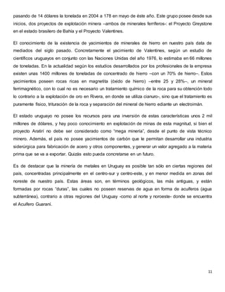 pasando de 14 dólares la tonelada en 2004 a 178 en mayo de éste año. Este grupo posee desde sus 
inicios, dos proyectos de explotación minera –ambos de minerales ferríferos-: el Proyecto Greystone 
en el estado brasilero de Bahía y el Proyecto Valentines. 
El conocimiento de la existencia de yacimientos de minerales de hierro en nuestro país data de 
mediados del siglo pasado. Concretamente el yacimiento de Valentines, según un estudio de 
científicos uruguayos en conjunto con las Naciones Unidas del año 1976, lo estimaba en 66 millones 
de toneladas. En la actualidad según los estudios desarrollados por los profesionales de la empresa 
existen unas 1400 millones de toneladas de concentrado de hierro –con un 70% de hierro–. Estos 
yacimientos poseen rocas ricas en magnetita (óxido de hierro) –entre 25 y 28%–, un mineral 
ferrimagnético, con lo cual no es necesario un tratamiento químico de la roca para su obtención todo 
lo contrario a la explotación de oro en Rivera, en donde se utiliza cianuro-, sino que el tratamiento es 
puramente físico, trituración de la roca y separación del mineral de hierro ediante un electroimán. 
El estado uruguayo no posee los recursos para una inversión de estas características unos 2 mil 
millones de dólares, y hay poco conocimiento en explotación de minas de esta magnitud, si bien el 
proyecto Aratirí no debe ser considerado como “mega minería”, desde el punto de vista técnico 
minero. Además, el país no posee yacimientos de carbón que le permitan desarrollar una industria 
siderúrgica para fabricación de acero y otros componentes, y generar un valor agregado a la materia 
prima que se va a exportar. Quizás esto pueda concretarse en un futuro. 
Es de destacar que la minería de metales en Uruguay es posible tan sólo en ciertas regiones del 
país, concentradas principalmente en el centro-sur y centro-este, y en menor medida en zonas del 
noreste de nuestro país. Estas áreas son, en términos geológicos, las más antiguas, y están 
formadas por rocas “duras”, las cuales no poseen reservas de agua en forma de acuíferos (agua 
subterránea), contrario a otras regiones del Uruguay -como al norte y noroeste- donde se encuentra 
el Acuífero Guaraní. 
11 
 