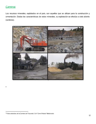 12 
Canteras 
Los recursos minerales, explotados en el país, son aquellos que se utilizan para la construcción y 
ormentación. Dadas las características de estos minerales, su explotación se efectúa a cielo abierto 
(canteras). 
4 
4 Fotos extraídas de la Cantera de Tracoviak. S.A “Cerro Pelado” Maldonado 
 
