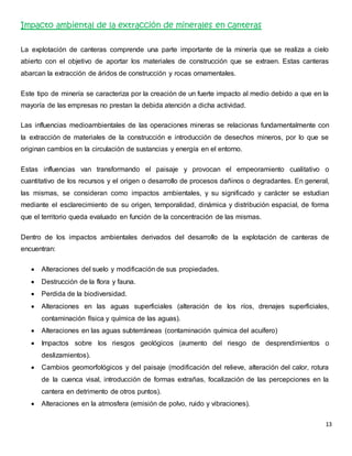 13 
Impacto ambiental de la extracción de minerales en canteras 
La explotación de canteras comprende una parte importante de la minería que se realiza a cielo 
abierto con el objetivo de aportar los materiales de construcción que se extraen. Estas canteras 
abarcan la extracción de áridos de construcción y rocas ornamentales. 
Este tipo de minería se caracteriza por la creación de un fuerte impacto al medio debido a que en la 
mayoría de las empresas no prestan la debida atención a dicha actividad. 
Las influencias medioambientales de las operaciones mineras se relacionas fundamentalmente con 
la extracción de materiales de la construcción e introducción de desechos mineros, por lo que se 
originan cambios en la circulación de sustancias y energía en el entorno. 
Estas influencias van transformando el paisaje y provocan el empeoramiento cualitativo o 
cuantitativo de los recursos y el origen o desarrollo de procesos dañinos o degradantes. En general, 
las mismas, se consideran como impactos ambientales, y su significado y carácter se estudian 
mediante el esclarecimiento de su origen, temporalidad, dinámica y distribución espacial, de forma 
que el territorio queda evaluado en función de la concentración de las mismas. 
Dentro de los impactos ambientales derivados del desarrollo de la explotación de canteras de 
encuentran: 
 Alteraciones del suelo y modificación de sus propiedades. 
 Destrucción de la flora y fauna. 
 Perdida de la biodiversidad. 
 Alteraciones en las aguas superficiales (alteración de los ríos, drenajes superficiales, 
contaminación física y química de las aguas). 
 Alteraciones en las aguas subterráneas (contaminación química del acuífero) 
 Impactos sobre los riesgos geológicos (aumento del riesgo de desprendimientos o 
deslizamientos). 
 Cambios geomorfológicos y del paisaje (modificación del relieve, alteración del calor, rotura 
de la cuenca visal, introducción de formas extrañas, focalización de las percepciones en la 
cantera en detrimento de otros puntos). 
 Alteraciones en la atmosfera (emisión de polvo, ruido y vibraciones). 
 