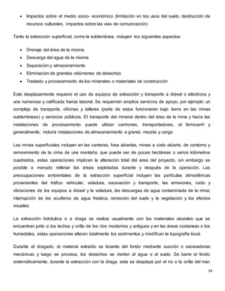  Impactos sobre el medio socio- económico (limitación en los usos del suelo, destrucción de 
14 
recursos culturales, impactos sobre las vías de comunicación) 
Tanto la extracción superficial, como la subterránea, incluyen los siguientes aspectos: 
 Drenaje del área de la misma 
 Descarga del agua de la misma 
 Separación y almacenamiento 
 Eliminación de grandes volúmenes de desechos 
 Traslado y procesamiento de los minerales o materiales de construcción 
Este desplazamiento requiere el uso de equipos de extracción y transporte a diésel o eléctricos y 
una numerosa y calificada fuerza laboral. Se requerirán amplios servicios de apoyo, por ejemplo: un 
complejo de transporte, oficinas y talleres (parte de estos funcionaran bajo tierra en las minas 
subterráneas) y servicios públicos. El transporte del mineral dentro del área de la mina y hacia las 
instalaciones de procesamiento puede utilizar camiones, transportadores, el ferrocarril y 
generalmente, incluirá instalaciones de almacenamiento a granel, mezcla y carga. 
Las minas superficiales incluyen en las canteras, fosa abiertas, minas a cielo abierto, de contorno y 
removimiento de la cima de una montaña, que puede ser de pocas hectáreas o varios kilómetros 
cuadrados, estas operaciones implican la alteración total del área del proyecto, sin embargo es 
posible a menudo rellenar las áreas explotadas durante y después de la operación. Las 
preocupaciones ambientales de la extracción superficial incluyen las partículas atmosféricas 
provenientes del tráfico vehicular, voladura, excavación y transporte, las emisiones, ruido y 
vibraciones de los equipos a diésel y la voladura, las descargas de agua contaminada de la mina; 
interrupción de los acuíferos de agua freática, remoción del suelo y la vegetación y los efectos 
visuales. 
La extracción hidráulica o a draga se realiza usualmente con los materiales aluviales que se 
encuentran junto a los lechos y orilla de los ríos modernos y antiguos y en las áreas costaneas o los 
humedales, estas operaciones alteran totalmente los sedimentos y modifican la topografía local. 
Durante el dragado, el material extraído se levanta del fondo mediante succión o excavadoras 
mecánicas y luego se procesa, los desechos se vierten al agua o al suelo. Se barre el fondo 
sistemáticamente, durante la extracción con la draga, esta se desplaza por el rio o la orilla del mar; 
 