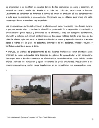 se profundizan o se modifican los canales del rio. En las operaciones de arena y escombro, el 
material recuperado puede ser llevado a la orilla por poliducto, transportador o barcaza. 
Usualmente, se concentran los minerales a bordo y se envían los productos de esta concentración a 
la orilla para mejoramiento o procesamiento. El mercurio, que es utilizado para el oro y la plata, 
provoca problemas ambientales muy especiales. 
Las preocupaciones ambientales incluyen la alteración del suelo, vegetación y ríos locales durante 
la preparación del sitio; contaminación atmosférica proveniente de la separación, concentración y 
procesamiento (polvo fugitivo y emisiones de la chimenea): ruido del transporte, transferencia, 
trituración y molienda del mineral; contaminación de las aguas freáticas debido a las fugas de las 
pilas de relaves y piscinas de roce; contaminación de los suelos y vegetación debido a la erosión 
eólica e hídrica de las pilas de desechos; eliminación de los desechos, impactos visuales y 
conflictos en cuanto al uso de la tierra. 
A menudo, las plantas de procesamiento de las regiones montañosas tienen dificultades para 
encontrar las áreas adecuadas para depositar los relaves del concentrador, y por consiguiente 
descargan estos a los ríos torrentosos, se afirman estos materiales en las curvas del rio, canales 
anchos, planicies de inundación y aguas costaneras de poca profundidad. Perjudicando a los 
organismos acuáticos y pueden causar inundaciones en las comunidades que se encuentran cerca 
15 
5 
5 Fotos extraídas de la Cantera de Tracoviak. S.A “Cerro Pelado” Maldonado 
 