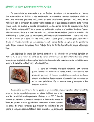 16 
Estudio de caso: Departamento de Artigas 
En este trabajo me voy a enfocar en las Ágatas y Amatistas que se encuentran en nuestro 
país especialmente en Artigas, si bien existen otros departamentos con gran importancia minera no 
como los minerales preciosos estudiados en este departamento (Artigas) pero como lo es 
Maldonado con la extracción de arenas y canto rodado, en lo que respecta al balasto, dicho recurso 
mineral árido, se localiza y explota principalmente en tres zonas dentro del departamento: Zona 
Cerro Pelado. Ubicada al NW de la ciudad de Maldonado, próxima a la localidad de Cerro Pelado, 
Zona Las Rosas, ubicada al N-NW de Maldonado, ambas vinculadas geológicamente al Granito de 
Maldonado y la Zona Costas de José Ignacio, ubicada a la altura del kilómetro 162 de la ruta Nº 9, 
al N de la misma en la zona conocida como Costas de José Ignacio, vinculada geológicamente al 
Granito de Garzón, también se han reconocido cuatro zonas donde se explota piedra partida y/o 
bruta. Dichas zonas se denominan: Cerro Pelado, Cerro de Cortés, Cerro Pan de Azúcar y Cerro del 
Toro. 
Los depósitos de arcilla por ejemplo también es un mineral que podemos apreciar en 
Maldonado, la ubicación de las canteras de arcillas en Maldonado se dan fundamentalmente en las 
cercanías de la ciudad de San Carlos, debido básicamente a la mayor demanda de ladrillos para 
sostener la industria en Maldonado y Punta del Este. 
El ágata se encuentra en rocas volcánicas cuyo tamaño 
puede variar desde milímetros a varios metros. Se caracteriza por 
presentar una serie de bandas concéntricas de colores similares, 
opacos y traslucidos. Puede adoptar diversas formas y presentarse 
en muchas variedades. Es un mineral duro y resistente a los 
reactivos químicos. 
La amatista en el interior de una geoda es un mineral de origen magmático e hidrotermal. Se 
forma en filones con soluciones ricas en oxidas de hierro, que le dan 
su color característico a temperaturas inferiores a los 300 C. lo más 
habitual es encontrar la amatista tapizando el interior de ágatas en 
forma de geodas, a veces gigantescas. También se pueden encontrar 
en forma de drusas (cristales que recubren la superficie de una 
piedra) o en filones, acompañadas de otros minerales. Los principales 
 