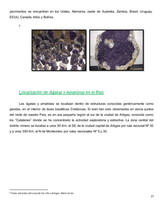 yacimientos se encuentran en los Urales, Alemania, oeste de Australia, Zambia, Brasil, Uruguay, 
EEUU, Canadá, India y Bolivia. 
17 
6 
Localización de Ágatas y Amatistas en el País 
Las ágatas y amatistas se localizan dentro de estructuras conocidas genéricamente como 
geodas, en el interior de lavas basálticas Cretácicas. Si bien han sido observadas en varios puntos 
del norte de nuestro País, es en una pequeña región al sur de la ciudad de Artigas, conocida como 
los “Catalanes” donde se ha concentrado la actividad exploratoria y extractiva. La zona central del 
distrito minero se localiza a unos 50 Km. al SE de la ciudad capital de Artigas por ruta nacional Nº 30 
y a unos 550 Km. al N de Montevideo por rutas nacionales Nº 5 y 30. 
6 Fotos extraídas del viaje de 1er año a Artigas - Bella Unión. 
 