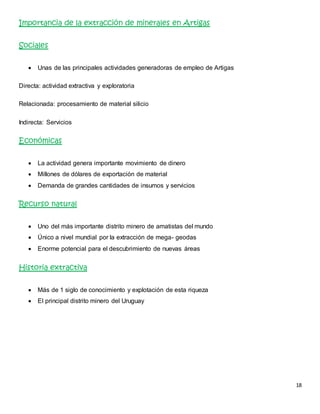 18 
Importancia de la extracción de minerales en Artigas 
Sociales 
 Unas de las principales actividades generadoras de empleo de Artigas 
Directa: actividad extractiva y exploratoria 
Relacionada: procesamiento de material silicio 
Indirecta: Servicios 
Económicas 
 La actividad genera importante movimiento de dinero 
 Millones de dólares de exportación de material 
 Demanda de grandes cantidades de insumos y servicios 
Recurso natural 
 Uno del más importante distrito minero de amatistas del mundo 
 Único a nivel mundial por la extracción de mega- geodas 
 Enorme potencial para el descubrimiento de nuevas áreas 
Historia extractiva 
 Más de 1 siglo de conocimiento y explotación de esta riqueza 
 El principal distrito minero del Uruguay 
 