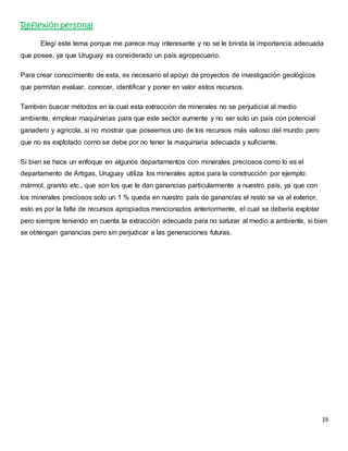 19 
Reflexión personal 
Elegí este tema porque me parece muy interesante y no se le brinda la importancia adecuada 
que posee, ya que Uruguay es considerado un país agropecuario. 
Para crear conocimiento de esta, es necesario el apoyo de proyectos de investigación geológicos 
que permitan evaluar, conocer, identificar y poner en valor estos recursos. 
También buscar métodos en la cual esta extracción de minerales no se perjudicial al medio 
ambiente, emplear maquinarias para que este sector aumente y no ser solo un país con potencial 
ganadero y agrícola, si no mostrar que poseemos uno de los recursos más valioso del mundo pero 
que no es explotado como se debe por no tener la maquinaria adecuada y suficiente. 
Si bien se hace un enfoque en algunos departamentos con minerales preciosos como lo es el 
departamento de Artigas, Uruguay utiliza los minerales aptos para la construcción por ejemplo: 
mármol, granito etc., que son los que le dan ganancias particularmente a nuestro país, ya que con 
los minerales preciosos solo un 1 % queda en nuestro país de ganancias el resto se va al exterior, 
esto es por la falta de recursos apropiados mencionados anteriormente, el cual se debería explotar 
pero siempre teniendo en cuenta la extracción adecuada para no saturar al medio a ambiente, si bien 
se obtengan ganancias pero sin perjudicar a las generaciones futuras. 
 