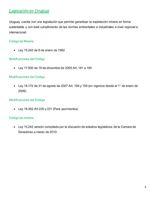6 
Legislación en Uruguay 
Uruguay cuenta con una legislación que permite garantizar la explotación minera en forma 
sustentable y con total cumplimiento de las normas ambientales e industriales a nivel regional e 
internacional. 
Código de Minería 
 Ley 15.242 de 8 de enero de 1982 
Modificaciones del Código 
 Ley 17.930 de 19 de diciembre de 2005 Art. 181 a 185 
Modificaciones del Código 
 Ley 18.172 de 31 de agosto de 2007 Art. 194 y 195 (en vigencia desde el 1° de enero de 
2008) 
Modificaciones del Código 
 Ley 18.362 Art 230 y 231 (Para yacimientos) 
Código de minería 
 Ley 15.242 versión compilada por la discusión de estudios legislativos de la Cámara de 
Senadores a marzo de 2010. 
 