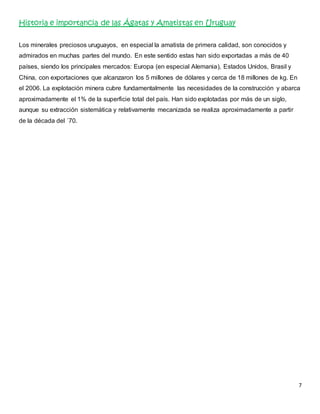 7 
Historia e importancia de las Ágatas y Amatistas en Uruguay 
Los minerales preciosos uruguayos, en especial la amatista de primera calidad, son conocidos y 
admirados en muchas partes del mundo. En este sentido estas han sido exportadas a más de 40 
países, siendo los principales mercados: Europa (en especial Alemania), Estados Unidos, Brasil y 
China, con exportaciones que alcanzaron los 5 millones de dólares y cerca de 18 millones de kg. En 
el 2006. La explotación minera cubre fundamentalmente las necesidades de la construcción y abarca 
aproximadamente el 1% de la superficie total del país. Han sido explotadas por más de un siglo, 
aunque su extracción sistemática y relativamente mecanizada se realiza aproximadamente a partir 
de la década del ´70. 
 
