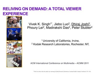 RELIVING ON DEMAND: A TOTAL VIEWER
EXPERIENCE

           Vivek K. Singh1*, Jiebo Luo2, Dhiraj Joshi2,
          Phoury Lei2, Madirakshi Das2, Peter Stubler2


                              1 University
                              of California, Irvine,
            2 Kodak Research Laboratories, Rochester, NY,




            ACM International Conference on Multimedia – ACMM 2011

1             * Work was done when the author was interning at Kodak Research Laboratories, Eastman Kodak Company, Rochester, NY, USA.
 