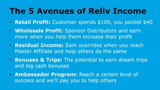 The 5 Avenues of Reliv Income
• Retail Profit: Customer spends $100, you pocket $40
• Wholesale Profit: Sponsor Distributors and earn
more when you help them increase their profit
• Residual Income: Earn overrides when you reach
Master Affiliate and help others do the same
• Bonuses & Trips: The potential to earn dream trips
and big cash bonuses
• Ambassador Program: Reach a certain level of
success and we’ll pay you to help others
 