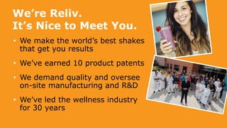 We’re Reliv.
It’s Nice to Meet You.
• We make the world’s best shakes
that get you results
• We’ve earned 10 product patents
• We demand quality and oversee
on-site manufacturing and R&D
• We’ve led the wellness industry
for 30 years
 