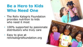 Be a Hero to Kids
Who Need One
• The Reliv Kalogris Foundation
provides nutrition to kids
who need it most
• 100% supported by passionate
distributors who truly care
• Easy to give at
relivkalogrisfoundation.org
 