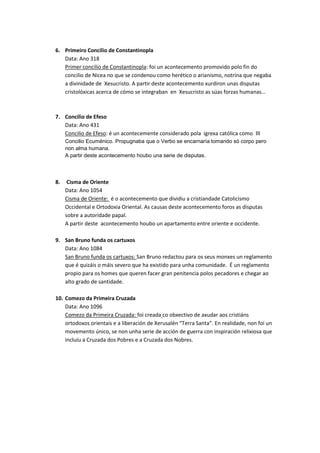 6. Primeiro Concilio de Constantinopla
Data: Ano 318
Primer concilio de Constantinopla: foi un acontecemento promovido polo fin do
concilio de Nicea no que se condenou como herético o arianismo, notrina que negaba
a divinidade de Xesucristo. A partir deste acontecemento xurdiron unas disputas
cristolóxicas acerca de cómo se integraban en Xesucristo as súas forzas humanas…

7. Concilio de Efeso
Data: Ano 431
Concilio de Efeso: é un acontecemente considerado pola igrexa católica como III
Concilio Ecuménico. Propugnaba que o Verbo se encarnaría tomando só corpo pero
non alma humana.
A partir deste acontecemento houbo una serie de disputas.

8.

Cisma de Oriente
Data: Ano 1054
Cisma de Oriente: é o acontecemento que dividiu a cristiandade Catolicismo
Occidental e Ortodoxia Oriental. As causas deste acontecemento foros as disputas
sobre a autoridade papal.
A partir deste acontecemento houbo un apartamento entre oriente e occidente.

9. San Bruno funda os cartuxos
Data: Ano 1084
San Bruno funda os cartuxos: San Bruno redactou para os seus monxes un reglamento
que é quizáis o máis severo que ha existido para unha comunidade. É un reglamento
propio para os homes que queren facer gran penitencia polos pecadores e chegar ao
alto grado de santidade.
10. Comezo da Primeira Cruzada
Data: Ano 1096
Comezo da Primeira Cruzada: foi creada co obxectivo de axudar aos cristiáns
ortodoxos orientais e a liberación de Xerusalén “Terra Santa”. En realidade, non foi un
movemento único, se non unha serie de acción de guerra con inspiración relixiosa que
incluíu a Cruzada dos Pobres e a Cruzada dos Nobres.

 