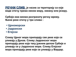РЕЧНИ СЛИВРЕЧНИ СЛИВ је назив за територију са које
воде отичу према неком мору, океану или језеру.
Србија има веома разгранату речну мрежу.
Њене реке отичу у три слива :
• Црноморски
• Јадрански
• Егејски
Сливу Црног мора припадају све реке које се
уливају у Дунав. Сливу Јадранског мора
припадају реке које теку јужним делом Србије и
уливају се у Јадранско море. Сливу Егејског
мора припадају реке које се уливају у Вардар.
 
