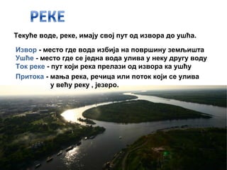 Текуће воде, реке, имају свој пут од извора до ушћа.
Извор - место где вода избија на површину земљишта
Ушће - место где се једна вода улива у неку другу воду
Ток реке - пут који река прелази од извора ка ушћу 
Притока - мања река, речица или поток који се улива
у већу реку , језеро.
 