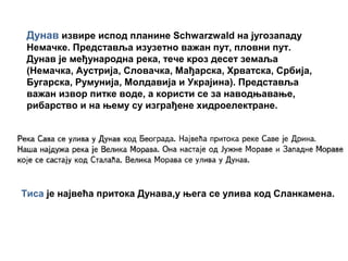 Дунав извире испод планине Schwarzwald на југозападу
Немачке. Представља изузетно важан пут, пловни пут.
Дунав је међународна река, тече кроз десет земаља
(Нeмачка, Аустријa, Словaчкa, Мaђaрскa, Хрвaтскa, Србијa,
Бугарскa, Румунија, Молдавија и Укрaјинa). Представља
важан извор питке воде, а користи се за наводњавање,
рибарство и на њему су изграђене хидроелектране.
Тиса је највећа притока Дунава,у њега се улива код Сланкамена.
 