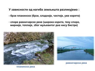 У зависности од нагиба земљишта разликујемо :
- брзе планинске (брзе, хладније, чистије, уже корито)
- споре равничарске реке (широка корита, теку споро,
мирније, топлије, због муљевитог дна нису бистре)
планинска река
равничарска река
 