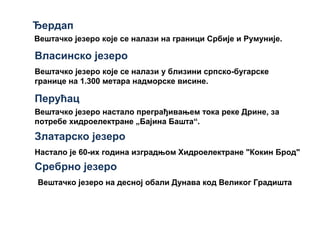 Ђердап
Вештачко језеро које се налази на граници Србије и Румуније.
Власинско језеро
Настало је 60-их година изградњом Хидроелектране "Кокин Брод"
Златарско језеро
Перућац
Вештачко језеро које се налази у близини српско-бугарске
границе на 1.300 метара надморске висине.
Вештачко језеро настало преграђивањем тока реке Дрине, за
потребе хидроелектране „Бајина Башта“.
Вештачко језеро на десној обали Дунава код Великог Градишта
Сребрно језеро
 