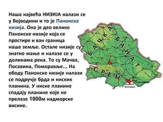 Наша највећа НИЗИЈА налази се
у Војводини и то је Панонска
низија. Она је део велике
Панонске низије која се
простире и ван граница
наше земље. Остале низије су
знатно мање и налазе се у
долинама река. То су Мачва,
Посавина, Поморавље... На
ободу Панонске низије налази
се подручје брда и ниских
планина. У ниске планине
спадају планине које не
прелазе 1000м надморске
висине.
 