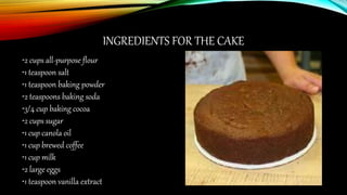 INGREDIENTS FOR THE CAKE
•2 cups all-purpose flour
•1 teaspoon salt
•1 teaspoon baking powder
•2 teaspoons baking soda
•3/4 cup baking cocoa
•2 cups sugar
•1 cup canola oil
•1 cup brewed coffee
•1 cup milk
•2 large eggs
•1 teaspoon vanilla extract
 