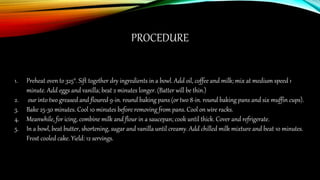PROCEDURE
1. Preheat oven to 325°. Sift together dry ingredients in a bowl. Add oil, coffee and milk; mix at medium speed 1
minute. Add eggs and vanilla; beat 2 minutes longer. (Batter will be thin.)
2. our into two greased and floured 9-in. round baking pans (or two 8-in. round baking pans and six muffin cups).
3. Bake 25-30 minutes. Cool 10 minutes before removing from pans. Cool on wire racks.
4. Meanwhile, for icing, combine milk and flour in a saucepan; cook until thick. Cover and refrigerate.
5. In a bowl, beat butter, shortening, sugar and vanilla until creamy. Add chilled milk mixture and beat 10 minutes.
Frost cooled cake. Yield: 12 servings.
 
