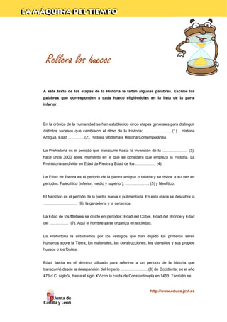 Rellena los huecos
A este texto de las etapas de la Historia le faltan algunas palabras. Escribe las
palabras que corresponden a cada hueco eligiéndolas en la lista de la parte
inferior.

En la crónica de la humanidad se han establecido cinco etapas generales para distinguir
distintos sucesos que cambiaron el ritmo de la Historia: ………………….(1) , Historia
Antigua, Edad ………… (2), Historia Moderna e Historia Contemporánea.

La Prehistoria es el periodo que transcurre hasta la invención de la ……………….. (3),
hace unos 3000 años, momento en el que se considera que empieza la Historia. La
Prehistoria se divide en Edad de Piedra y Edad de los ……………. (4).

La Edad de Piedra es el periodo de la piedra antigua o tallada y se divide a su vez en
periodos: Paleolítico (inferior, medio y superior), ………………. (5) y Neolítico.

El Neolítico es el periodo de la piedra nueva o pulimentada. En esta etapa se descubre la
……………………… (6), la ganadería y la cerámica.

La Edad de los Metales se divide en periodos: Edad del Cobre, Edad del Bronce y Edad
del …………… (7). Aquí el hombre ya se organiza en sociedad.

La Prehistoria la estudiamos por los vestigios que han dejado los primeros seres
humanos sobre la Tierra, los materiales, las construcciones, los utensilios y sus propios
huesos o los fósiles.

Edad Media es el término utilizado para referirse a un período de la historia que
transcurrió desde la desaparición del Imperio ………………… (8) de Occidente, en el año
476 d.C, siglo V, hasta el siglo XV con la caída de Constantinopla en 1453. También se

http://www.educa.jcyl.es

 