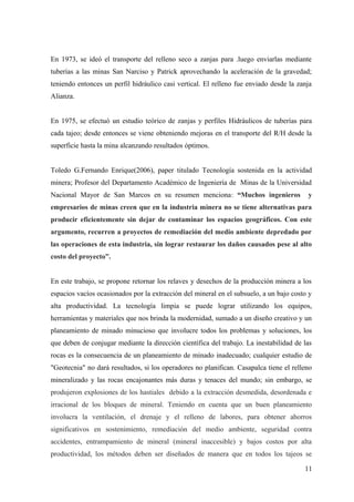 En 1973, se ideó el transporte del relleno seco a zanjas para .luego enviarlas mediante
tuberías a las minas San Narciso y Patrick aprovechando la aceleración de la gravedad;
teniendo entonces un perfil hidráulico casi vertical. El relleno fue enviado desde la zanja
Alianza.
En 1975, se efectuó un estudio teórico de zanjas y perfiles Hidráulicos de tuberías para
cada tajeo; desde entonces se viene obteniendo mejoras en el transporte del R/H desde la
superficie hasta la mina alcanzando resultados óptimos.
Toledo G.Fernando Enrique(2006), paper titulado Tecnología sostenida en la actividad
minera; Profesor del Departamento Académico de Ingeniería de Minas de la Universidad
Nacional Mayor de San Marcos en su resumen menciona: “Muchos ingenieros y
empresarios de minas creen que en la industria minera no se tiene alternativas para
producir eficientemente sin dejar de contaminar los espacios geográficos. Con este
argumento, recurren a proyectos de remediación del medio ambiente depredado por
las operaciones de esta industria, sin lograr restaurar los daños causados pese al alto
costo del proyecto”.
En este trabajo, se propone retornar los relaves y desechos de la producción minera a los
espacios vacíos ocasionados por la extracción del mineral en el subsuelo, a un bajo costo y
alta productividad. La tecnología limpia se puede lograr utilizando los equipos,
herramientas y materiales que nos brinda la modernidad, sumado a un diseño creativo y un
planeamiento de minado minucioso que involucre todos los problemas y soluciones, los
que deben de conjugar mediante la dirección científica del trabajo. La inestabilidad de las
rocas es la consecuencia de un planeamiento de minado inadecuado; cualquier estudio de
"Geotecnia" no dará resultados, si los operadores no planifican. Casapalca tiene el relleno
mineralizado y las rocas encajonantes más duras y tenaces del mundo; sin embargo, se
produjeron explosiones de los hastiales debido a la extracción desmedida, desordenada e
irracional de los bloques de mineral. Teniendo en cuenta que un buen planeamiento
involucra la ventilación, el drenaje y el relleno de labores, para obtener ahorros
significativos en sostenimiento, remediación del medio ambiente, seguridad contra
accidentes, entrampamiento de mineral (mineral inaccesible) y bajos costos por alta
productividad, los métodos deben ser diseñados de manera que en todos los tajeos se
11
 