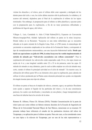 viertan los desechos y el relave, pero el relleno debe estar separado y desligado de los
demás pasos del ciclo, o sea, los ciclos deben encerrar sólo la perforación, la voladura y el
acarreo del mineral, dejándose para el final de la explotación el relleno de los tajeos
terminados. Sin embargo, la preparación para el relleno se debe planificar y ejecutar junto
con la preparación para la explotación, a fin de no tener posteriores dificultades y
problemas de fuga de agua y del relave.
Villegas L. Luis, Castañeda A. Julio C.Vidal Ruben(2011), Expuesto en Convención
Minera-Arequipa-Perú, titulado Aplicación del relleno en pasta en la mina iscaycruz.
Donde indica en su Resumen: “Iscaycruz es una mina subterránea que se encuentra
ubicada en la parte oriental de la Región Lima, Perú, a 4,700 msnm, la mineralogía del
yacimiento se encuentra emplazada en las calizas de la Formación Santa y corresponde al
tipo de reemplazamiento metasomático, con una inyección hidrotermal tardía. Desde que
inició sus operaciones en julio de 1996, la mina Iscaycruz ha venido implementando el
método de minado por “Sub-niveles ascendentes con relleno cementado”. Para la
explotación del mineral, los sub-niveles están espaciados cada 10 m y los tajos tienen un
ancho de 4 m y una longitud variable entre 25 a 35 m de potencia, entre las cajas. El
método de minado es muy dinámico, para lo cual se debe emplear un ciclo de minado muy
corto, siendo el relleno la principal actividad en el ciclo de minado”. En nuestro caso, la
utilización del relleno paste fill es un elemento clave para la explotación, pues además de
utilizar el relave producido por la Planta como elemento principal nos ayuda a no depender
de ningún insumo para otro tipo de relleno.
El relleno en pasta se basa en el empleo de relaves, cemento, agua y un químico floculante
(este ayuda a separar el líquido de las partículas del relave y le da una consistencia
pastosa), los cuales son dosificados y mezclados en una planta y luego transportados por
una línea de tuberías hacia los niveles de la mina
Romero B. Alfonso, Flores Ch. Silvana (2010); Titulado Caracterización de la pasta de
relave para uso como relleno en labores mineras docentes de la Escuela de Ingeniería de
Minas de la Universidad Nacional Mayor de San Marcos, mencionan en su resumen: El
presente trabajo hace referencia al estudio de los parámetros técnicos del relave de
Ticapampa y su aplicación para el relleno en pasta. Para este caso, se ha considerado como
un caso típico a la relavera de Ticapampa, por ser una de las más representativas e
12
 